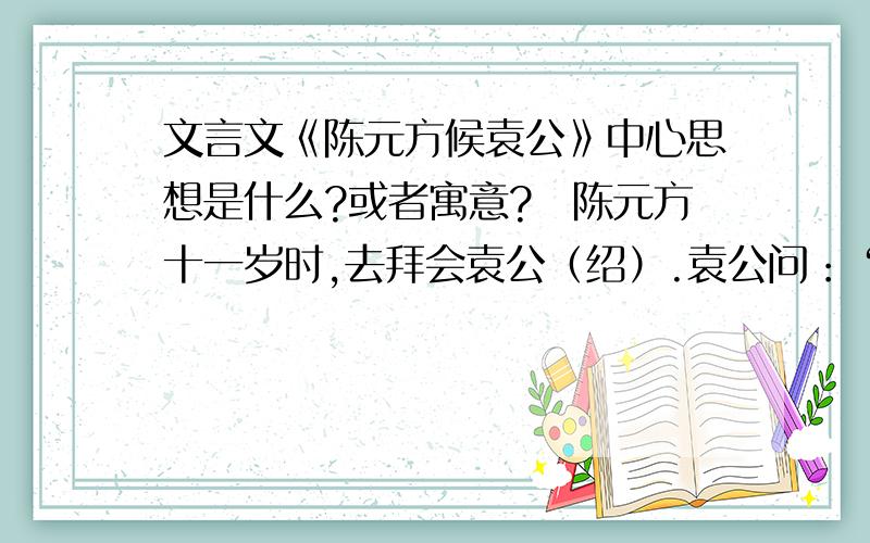 文言文《陈元方候袁公》中心思想是什么?或者寓意?　陈元方十一岁时,去拜会袁公（绍）.袁公问：“你贤良的父亲在太丘为官,远近的人都称赞他,他到底做了些什么事情?”元方说：“我父亲