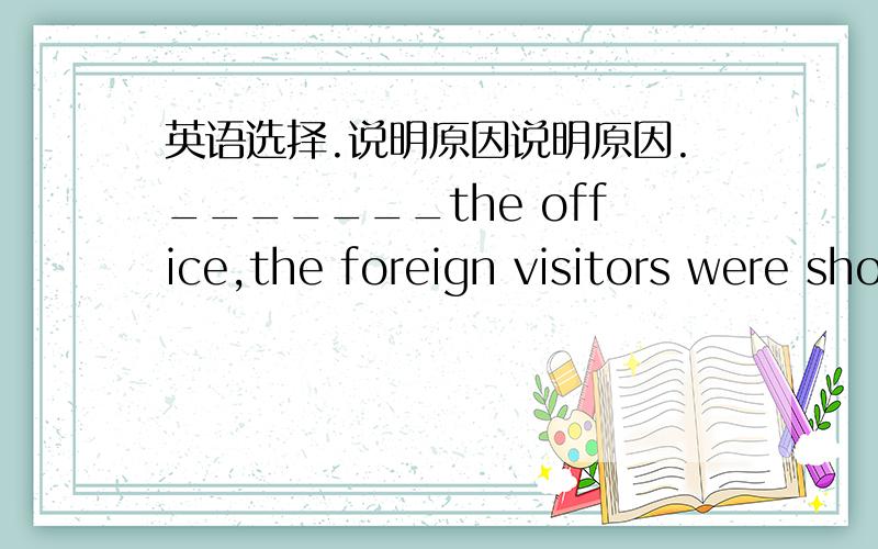 英语选择.说明原因说明原因._______the office,the foreign visitors were shown round the teaching building.A.Having shown B.Showing C.Has shown D.Having been shown.The library's study room is full of students _________for the exam.A.busily p