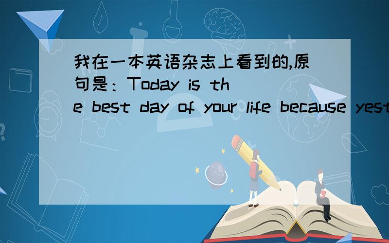 我在一本英语杂志上看到的,原句是：Today is the best day of your life because yesterday was and tomorrow may only be,翻译过来是今天是你一生中最好的一天,因为昨天已经过去,明天还在路上.我想问的是最后3