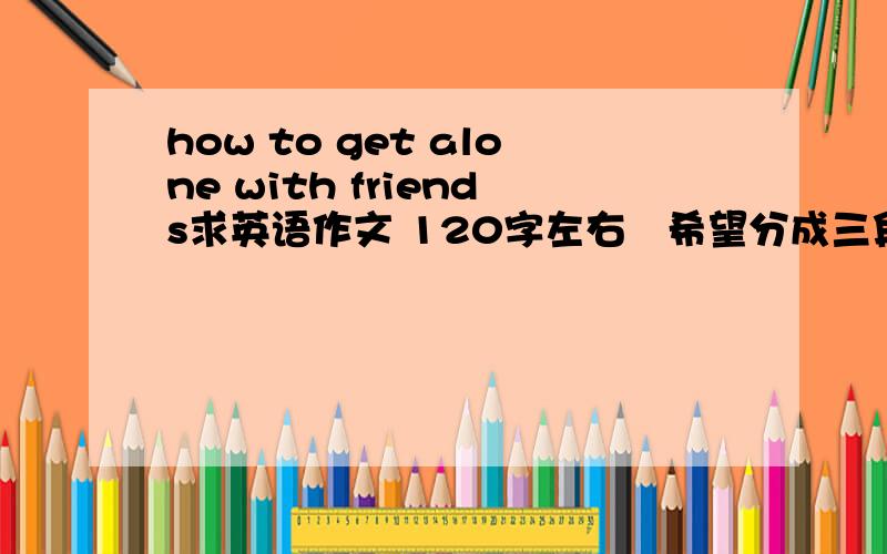 how to get alone with friends求英语作文 120字左右   希望分成三段   在第二段中有三个小的主题句  （first second third) 结尾升华  期末考试作文 希望尽力 谢谢急呀 明天就考试 好心人帮帮忙