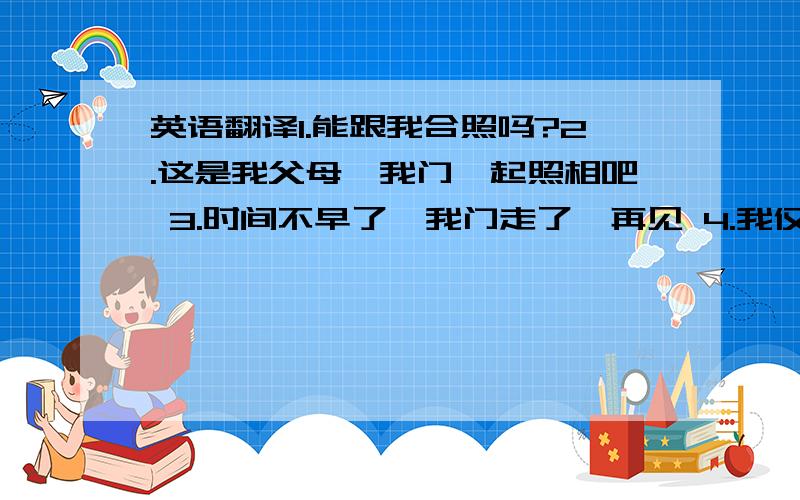 英语翻译1.能跟我合照吗?2.这是我父母,我门一起照相吧 3.时间不早了,我门走了,再见 4.我仅会一点点英语 5.我只是个普通的高中生