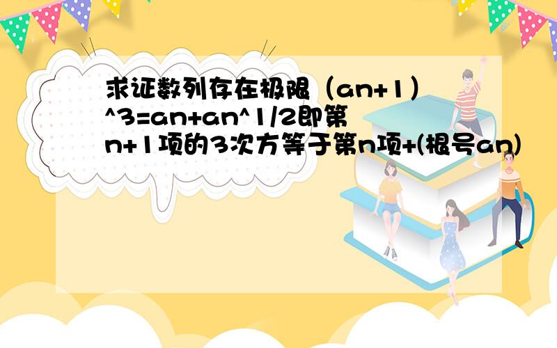 求证数列存在极限（an+1）^3=an+an^1/2即第n+1项的3次方等于第n项+(根号an)