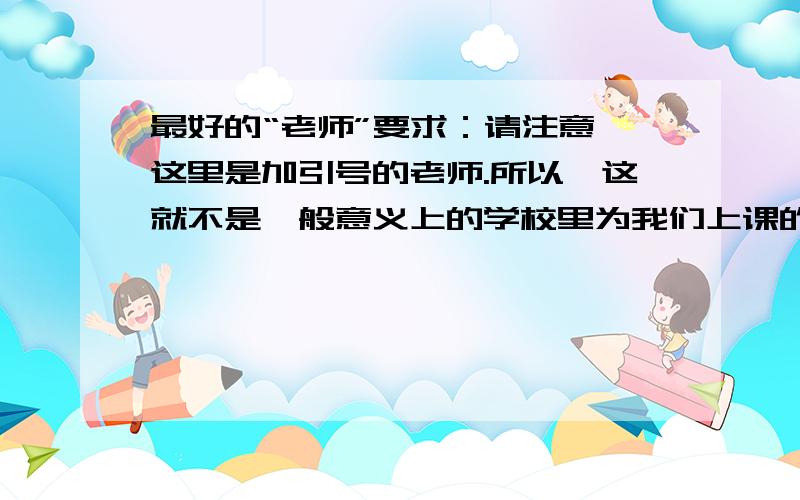 最好的“老师”要求：请注意,这里是加引号的老师.所以,这就不是一般意义上的学校里为我们上课的老师.他可能是热心帮助过你的老邻居,他可能是你爱不释手的小词典……那么,你最好的“