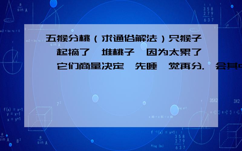 五猴分桃（求通俗解法）只猴子一起摘了一堆桃子,因为太累了,它们商量决定,先睡一觉再分.一会其中的一只猴子来了,它见别的猴子没来,便将这堆桃子平均分成5份 ,结果多了一个,就将多的这