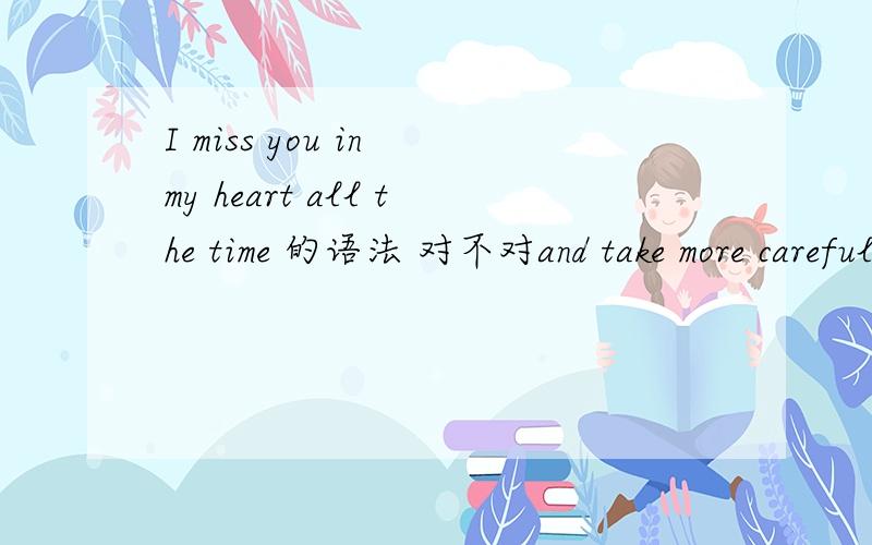 I miss you in my heart all the time 的语法 对不对and take more careful in your love是什么意思？？？？