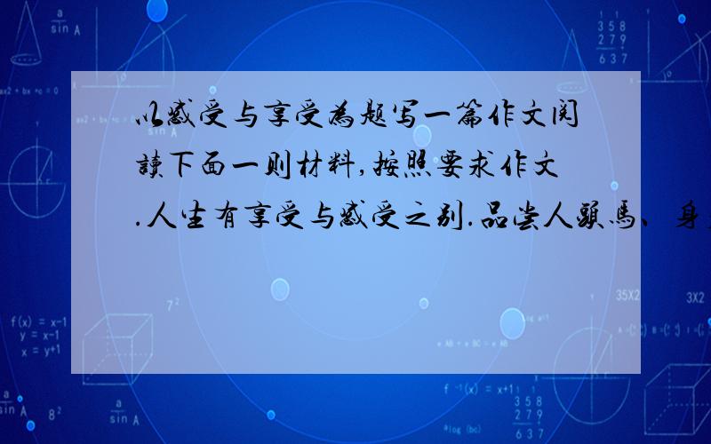 以感受与享受为题写一篇作文阅读下面一则材料,按照要求作文.人生有享受与感受之别.品尝人头马、身着皮尔卡丹、足蹬莱尔斯丹、肩挎路易威登……只能叫做享受.仅仅靠一副嘴巴和一副下