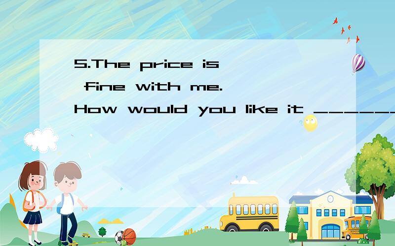 5.The price is fine with me.How would you like it ____________(pay).
