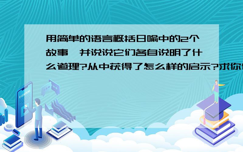 用简单的语言概括日喻中的2个故事,并说说它们各自说明了什么道理?从中获得了怎么样的启示?求你们了 不要乱答!