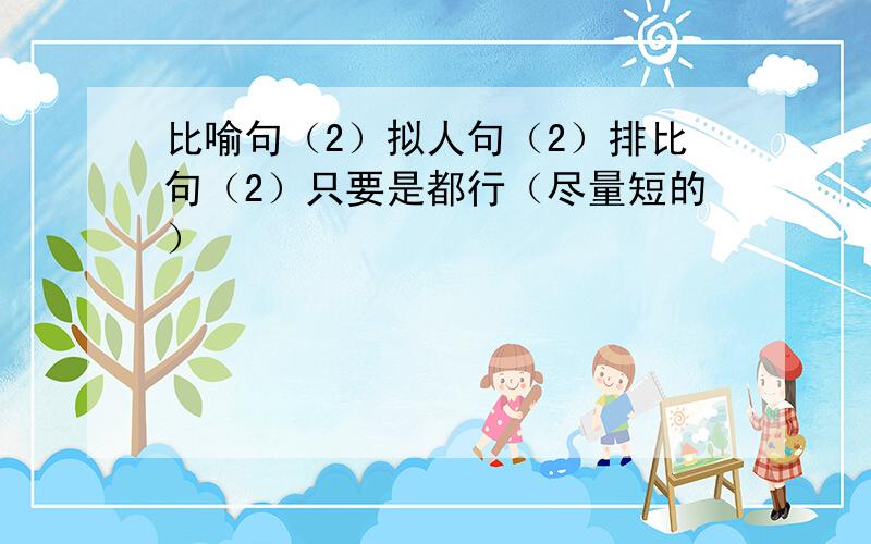 比喻句（2）拟人句（2）排比句（2）只要是都行（尽量短的）