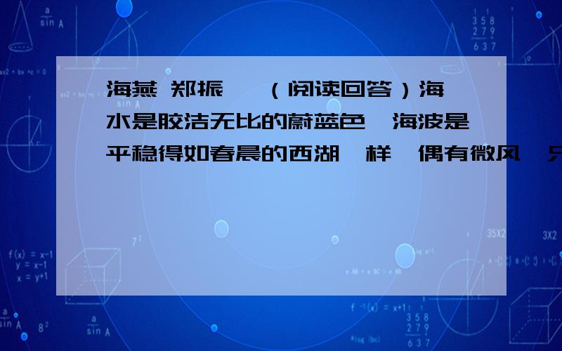 海燕 郑振铎 （阅读回答）海水是胶洁无比的蔚蓝色,海波是平稳得如春晨的西湖一样,偶有微风,只吹起了绝细绝细的千万个翻翻的小皱纹,这更使照晒于初夏之太阳光之下的、金光烂灿的水面