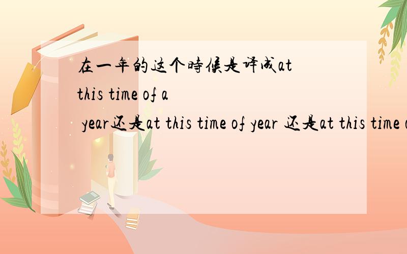 在一年的这个时候是译成at this time of a year还是at this time of year 还是at this time of the year?主要就是那个冠词,是a,还是an,还是没有thank you all the friends who gave me the answer