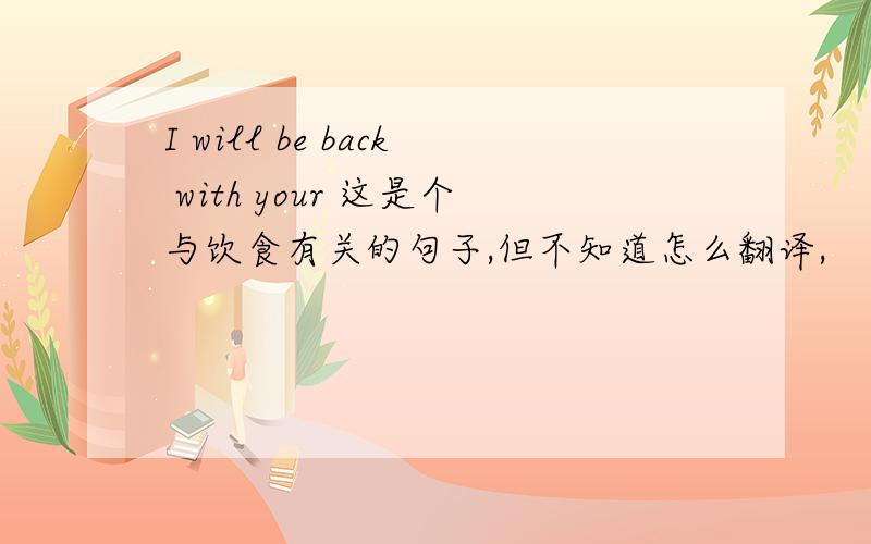 I will be back with your 这是个与饮食有关的句子,但不知道怎么翻译,