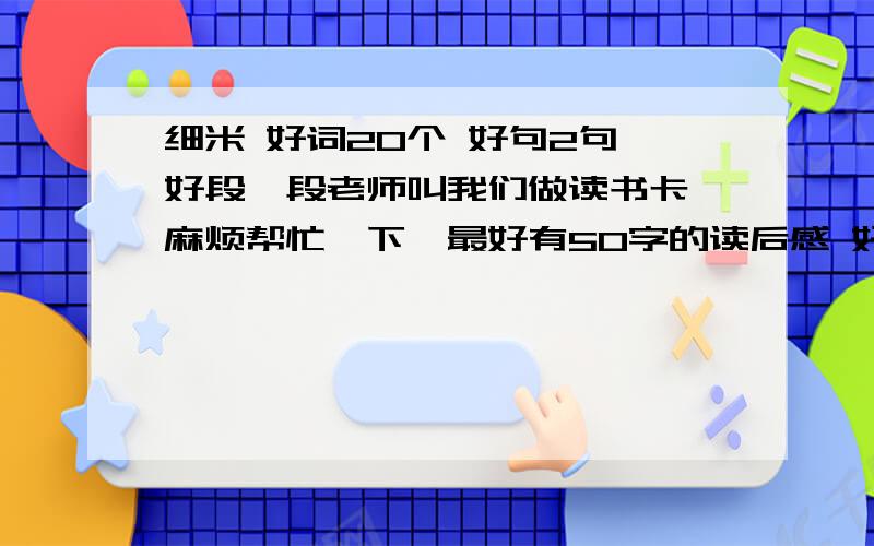 细米 好词20个 好句2句 好段一段老师叫我们做读书卡,麻烦帮忙一下,最好有50字的读后感 好词20个 好句2句 好段一段我现在有134悬赏,谁回答的好我就给谁加分