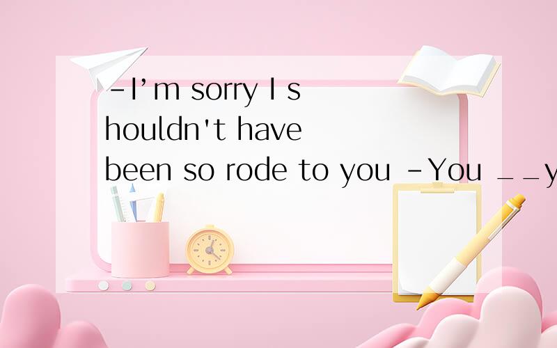 -I’m sorry I shouldn't have been so rode to you -You __your temper but that's OKA did lose B have lost C had lost D were losing说明理由.