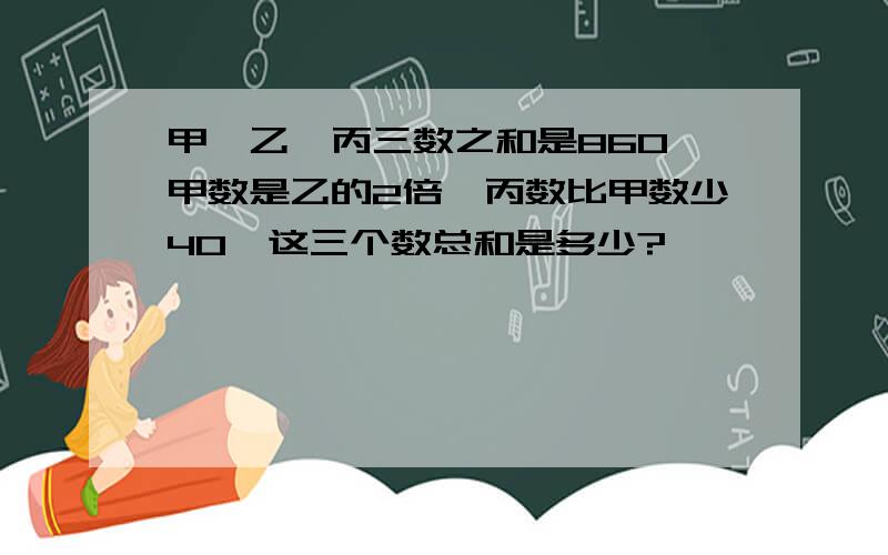 甲、乙、丙三数之和是860,甲数是乙的2倍,丙数比甲数少40,这三个数总和是多少?