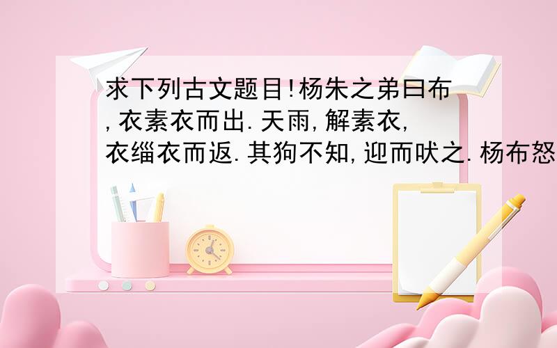 求下列古文题目!杨朱之弟曰布,衣素衣而出.天雨,解素衣,衣缁衣而返.其狗不知,迎而吠之.杨布怒,将扑之.杨朱曰：“子无扑矣,子亦犹是也.向者使汝狗白而往黑而来,岂能无怪哉?” 1.解释杨布