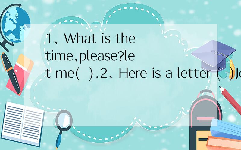 1、What is the time,please?let me(  ).2、Here is a letter (  )John to Mike.