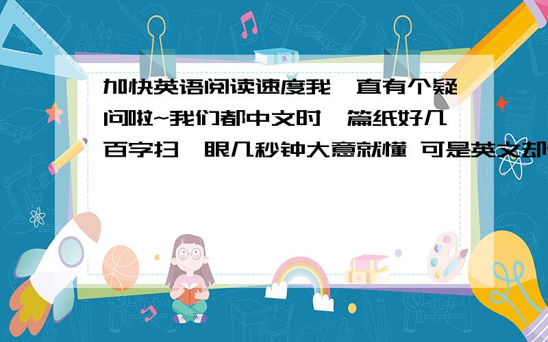 加快英语阅读速度我一直有个疑问啦~我们都中文时一篇纸好几百字扫一眼几秒钟大意就懂 可是英文却连跳一句话心里就发慌不懂啦怎样快读呢?