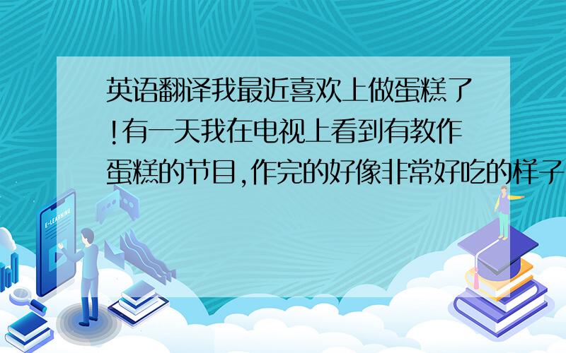 英语翻译我最近喜欢上做蛋糕了!有一天我在电视上看到有教作蛋糕的节目,作完的好像非常好吃的样子.于是我决定要在圣诞节自己做一个.我就先去书店买的一本关于做蛋糕的书,然后又去去