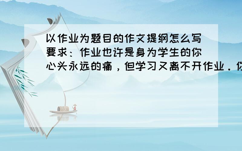 以作业为题目的作文提纲怎么写要求：作业也许是身为学生的你心头永远的痛，但学习又离不开作业。你喜欢怎么样的作业，讨厌怎样的作业？一定发生过不少让你记忆深刻的事，写作文提