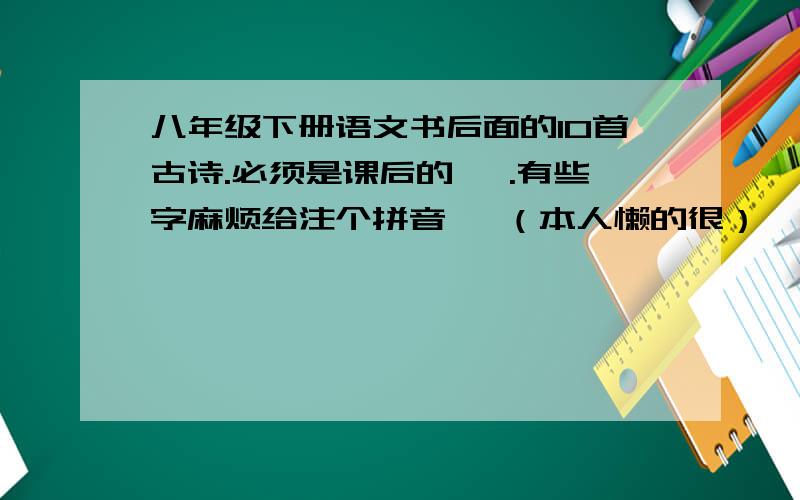 八年级下册语文书后面的10首古诗.必须是课后的 ,.有些字麻烦给注个拼音 、（本人懒的很）