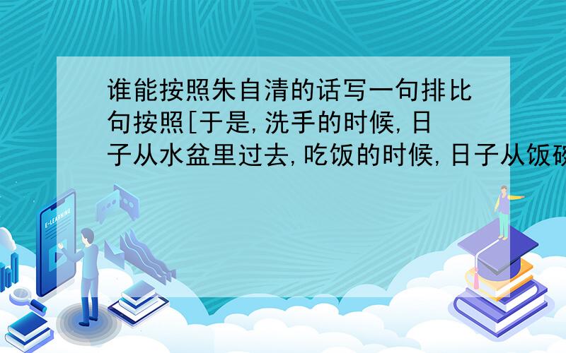 谁能按照朱自清的话写一句排比句按照[于是,洗手的时候,日子从水盆里过去,吃饭的时候,日子从饭碗里过去,沉默时,便从凝然的双眼过去.]这个格式,说一句有关时间的排比句.拜托各位了.