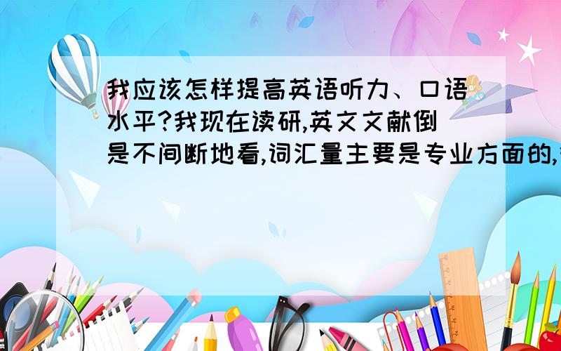 我应该怎样提高英语听力、口语水平?我现在读研,英文文献倒是不间断地看,词汇量主要是专业方面的,很多考研词汇都忘了,听力、口语是一点也不行,好些单词看着意思明白就是不清楚读音.现