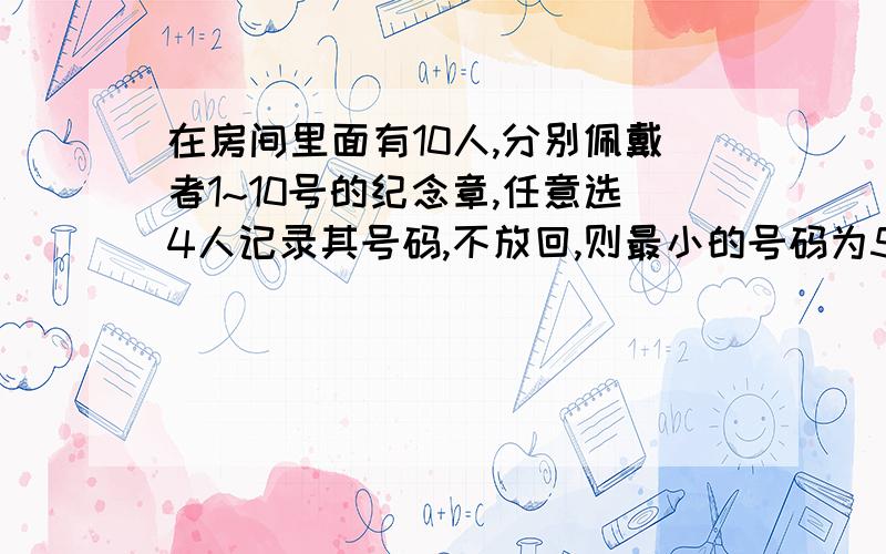 在房间里面有10人,分别佩戴者1~10号的纪念章,任意选4人记录其号码,不放回,则最小的号码为5的事件概率