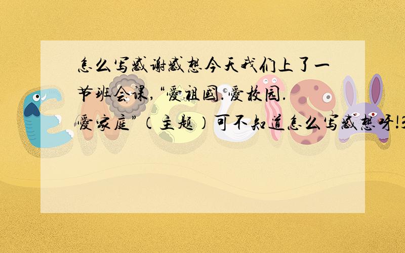 怎么写感谢感想今天我们上了一节班会课,“爱祖国.爱校园.爱家庭”（主题）可不知道怎么写感想呀!385－－400字以内，不要太多了！