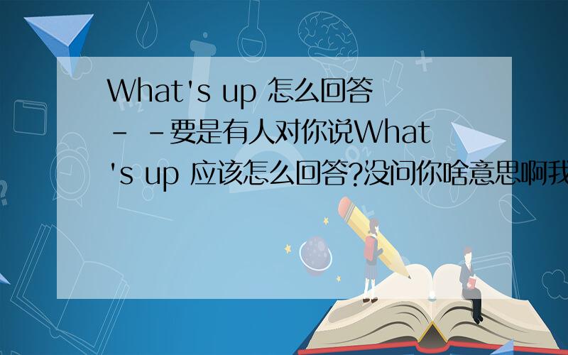 What's up 怎么回答- -要是有人对你说What's up 应该怎么回答?没问你啥意思啊我等知道啥意思就问你咋回答……告诉我我追加分……