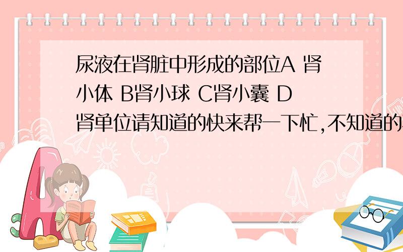 尿液在肾脏中形成的部位A 肾小体 B肾小球 C肾小囊 D肾单位请知道的快来帮一下忙,不知道的不要乱说,最好有依据