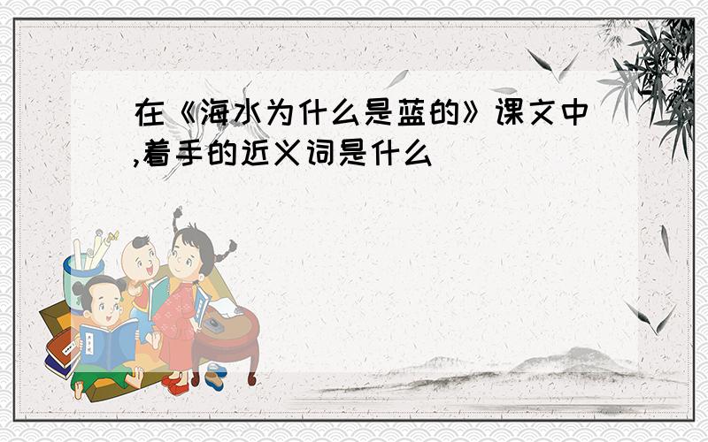 在《海水为什么是蓝的》课文中,着手的近义词是什么