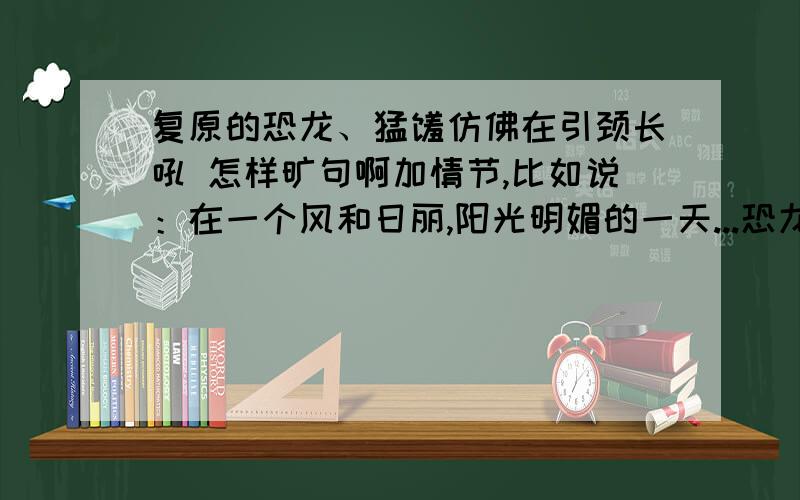 复原的恐龙、猛犸仿佛在引颈长吼 怎样旷句啊加情节,比如说：在一个风和日丽,阳光明媚的一天...恐龙时代的故事 就像在恐龙时代里面 字数300字