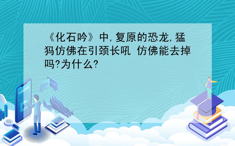 《化石吟》中,复原的恐龙,猛犸仿佛在引颈长吼 仿佛能去掉吗?为什么?