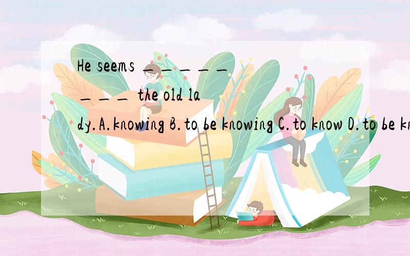 He seems ________ the old lady.A.knowing B.to be knowing C.to know D.to be know