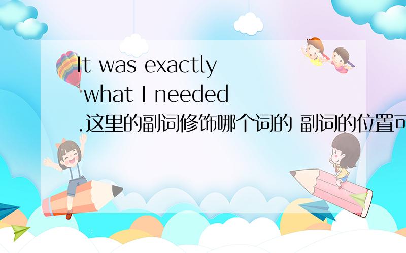 It was exactly what I needed.这里的副词修饰哪个词的 副词的位置可以放在最后么