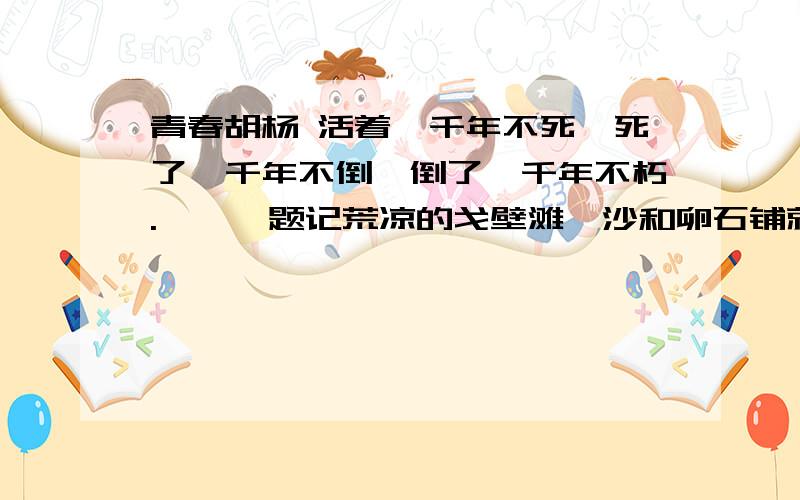 青春胡杨 活着一千年不死,死了一千年不倒,倒了一千年不朽.———题记荒凉的戈壁滩,沙和卵石铺就的广袤世界.那里没有生命的迹象,满目苍凉.地表热浪推涌,晃动出似水的虚幻与飘渺.就在这