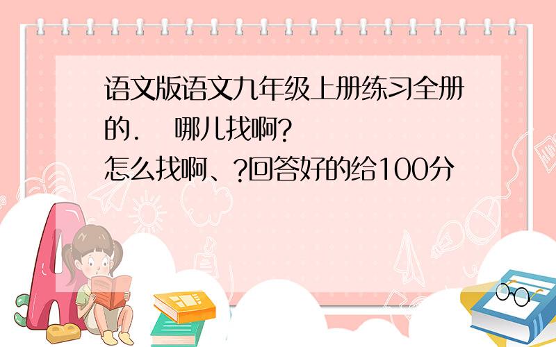 语文版语文九年级上册练习全册的.   哪儿找啊?    怎么找啊、?回答好的给100分