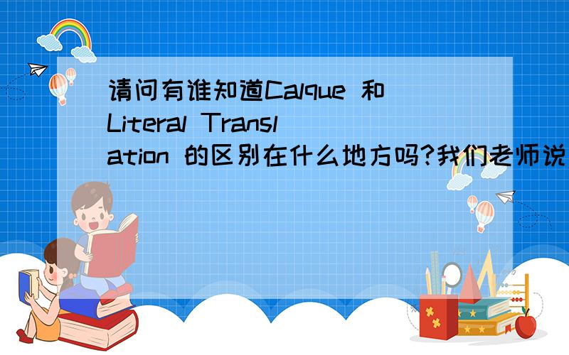 请问有谁知道Calque 和Literal Translation 的区别在什么地方吗?我们老师说是有区别的，说一个是一个是意思出不来，一个是出的来，但是我不清楚哪个是处的来哪个是出不来。可以说清楚点吗？