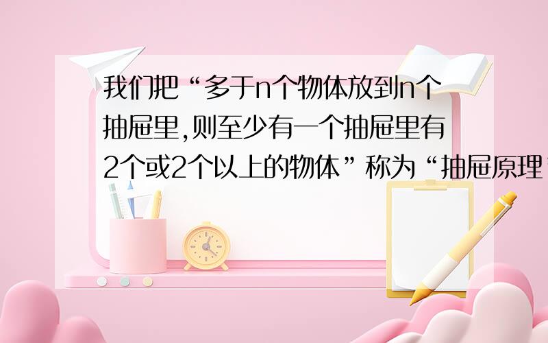 我们把“多于n个物体放到n个抽屉里,则至少有一个抽屉里有2个或2个以上的物体”称为“抽屉原理”.“算命”看起来很玄乎,只要你报出你出生的年、月、日和性别,他会说出你一生的命运.请