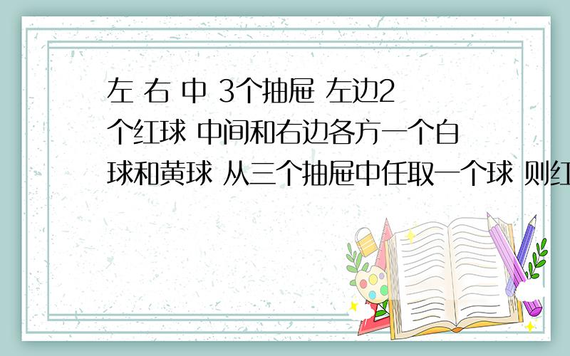 左 右 中 3个抽屉 左边2个红球 中间和右边各方一个白球和黄球 从三个抽屉中任取一个球 则红球的概率为