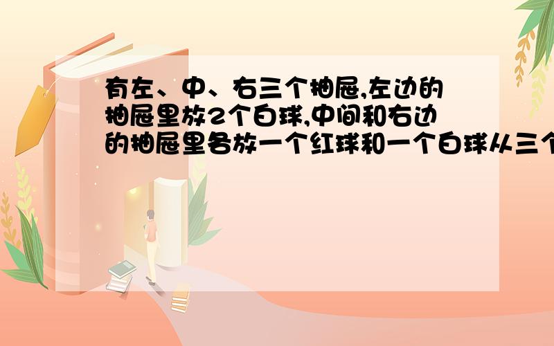 有左、中、右三个抽屉,左边的抽屉里放2个白球,中间和右边的抽屉里各放一个红球和一个白球从三个抽屉里任选一个球是红球的概率是多少?是白球的概率是多少?（可以画个）状图吗?