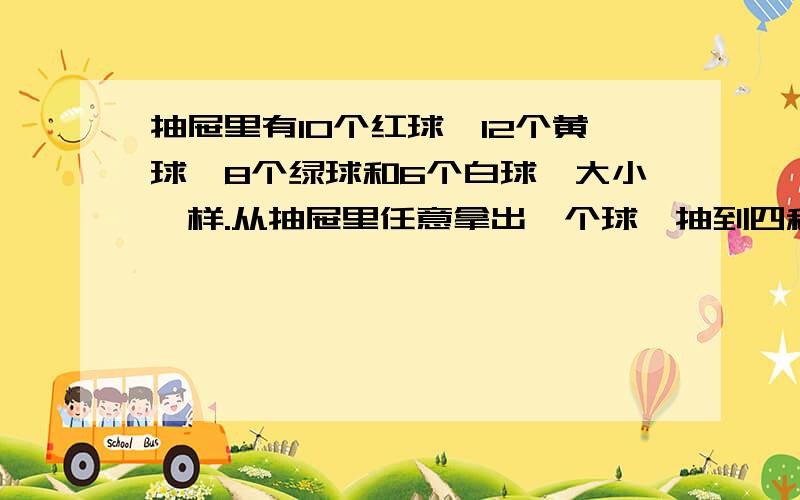 抽屉里有10个红球、12个黄球、8个绿球和6个白球,大小一样.从抽屉里任意拿出一个球,抽到四种颜色.抽屉里有10个红球、12个黄球、8个绿球和6个白球,大小一样.从抽屉里任意拿出一个球,抽到四