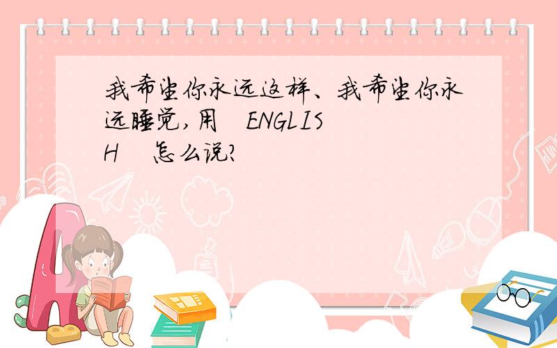 我希望你永远这样、我希望你永远睡觉,用   ENGLISH    怎么说?