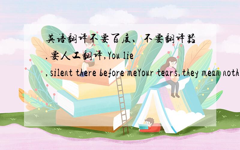 英语翻译不要百度、不要翻译器.要人工翻译,You lie,silent there before meYour tears,they mean nothing to meThe wind,howling at the windowThe love you never gave,I give to you -really don’t deserve itbut now,there’s nothing you can