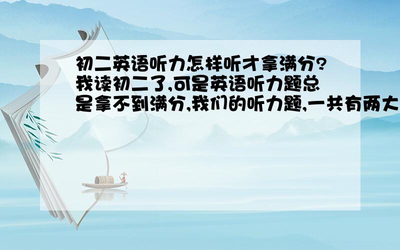 初二英语听力怎样听才拿满分?我读初二了,可是英语听力题总是拿不到满分,我们的听力题,一共有两大题.第一大题选择题,和第二大题填表格.到底有什么秘诀.还有,可以的话,给一些听力习题给