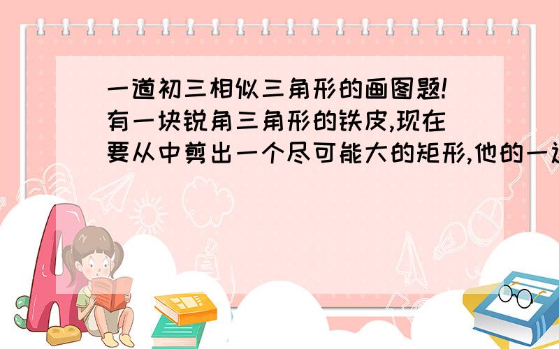 一道初三相似三角形的画图题!有一块锐角三角形的铁皮,现在要从中剪出一个尽可能大的矩形,他的一边平行于BC,且长与宽的比为3：11.通过作图,请给出一种剪裁办法,并画出矩形.2.如果BC=15CM,