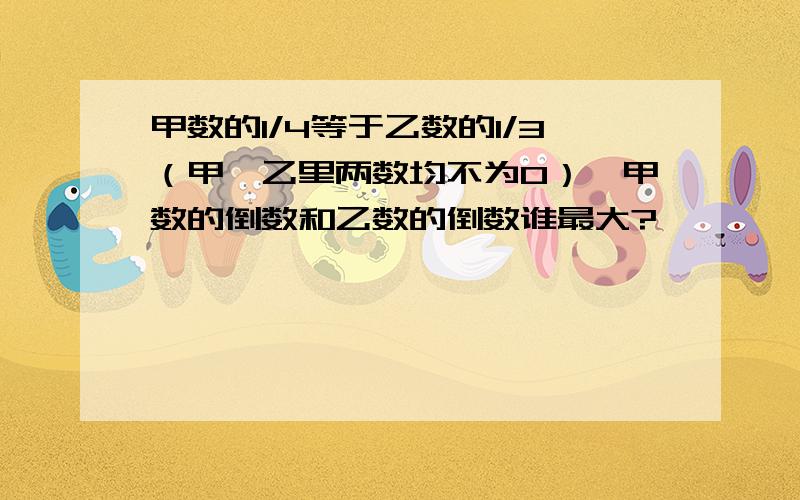 甲数的1/4等于乙数的1/3（甲,乙里两数均不为0）,甲数的倒数和乙数的倒数谁最大?