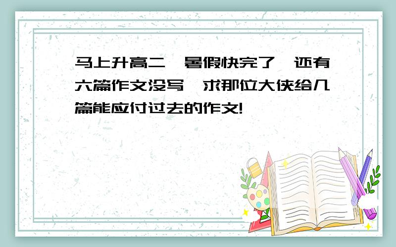 马上升高二,暑假快完了,还有六篇作文没写,求那位大侠给几篇能应付过去的作文!