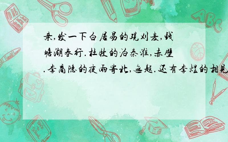 亲,发一下白居易的观刈麦,钱塘湖春行.杜牧的泊秦淮,赤壁.李商隐的夜雨寄北,无题.还有李煜的相见欢.晏殊的浣溪沙.马致远的天净沙.张养浩的山坡羊.周敦颐的爱莲说.王安石的登飞来峰.苏轼